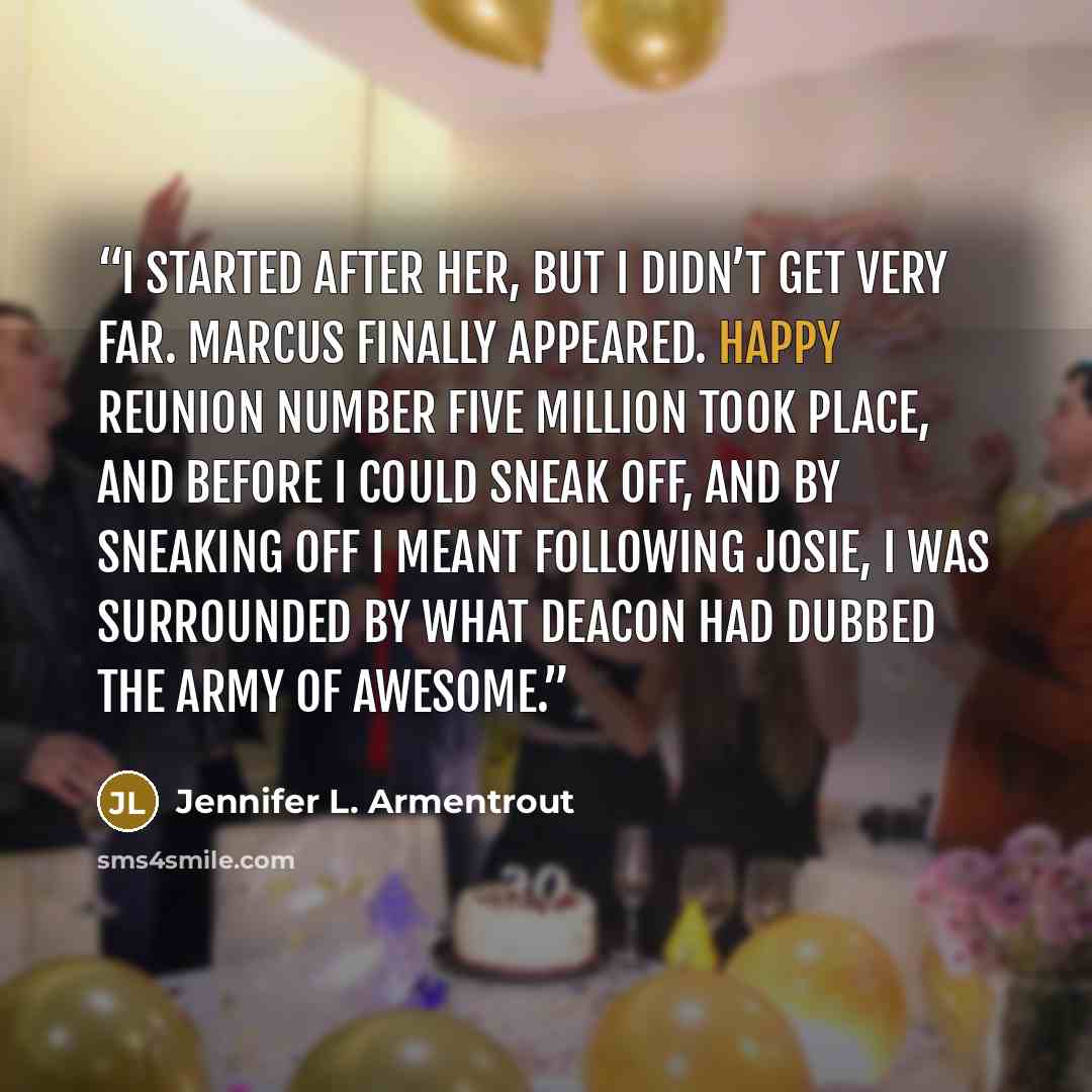 “I started after her, but I didn’t get very far. Marcus finally appeared. Happy reunion number five million took place, and before I could sneak off, and by sneaking off I meant following Josie, I was surrounded by what Deacon had dubbed the Army of Awesome.” quote by Jennifer L. Armentrout