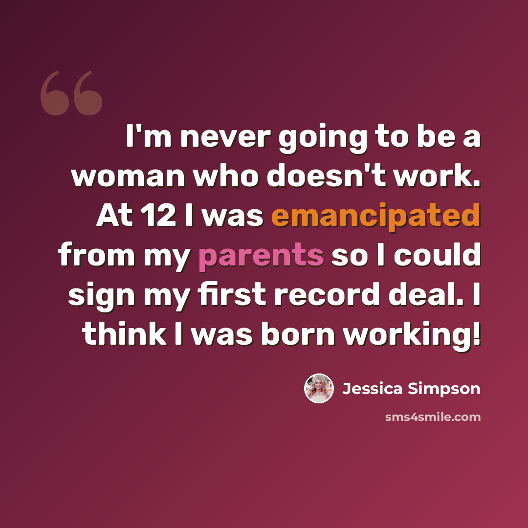 “I'm never going to be a woman who doesn't work. At 12 I was emancipated from my parents so I could sign my first record deal. I think I was born working!” quote by Jessica Simpson