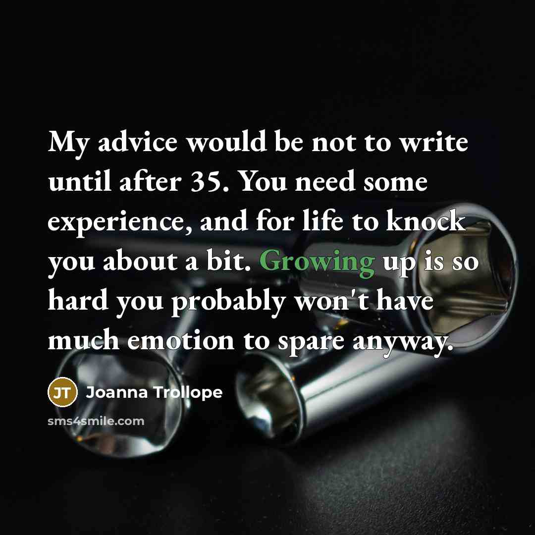 “My advice would be not to write until after 35. You need some experience, and for life to knock you about a bit. Growing up is so hard you probably won't have much emotion to spare anyway.” quote by Joanna Trollope