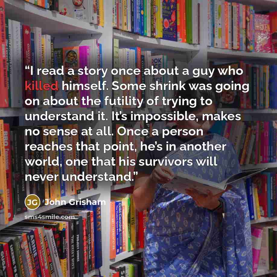 “I read a story once about a guy who killed himself. Some shrink was going on about the futility of trying to understand it. It’s impossible, makes no sense at all. Once a person reaches that point, he’s in another world, one that his survivors will never understand.” quote by John Grisham