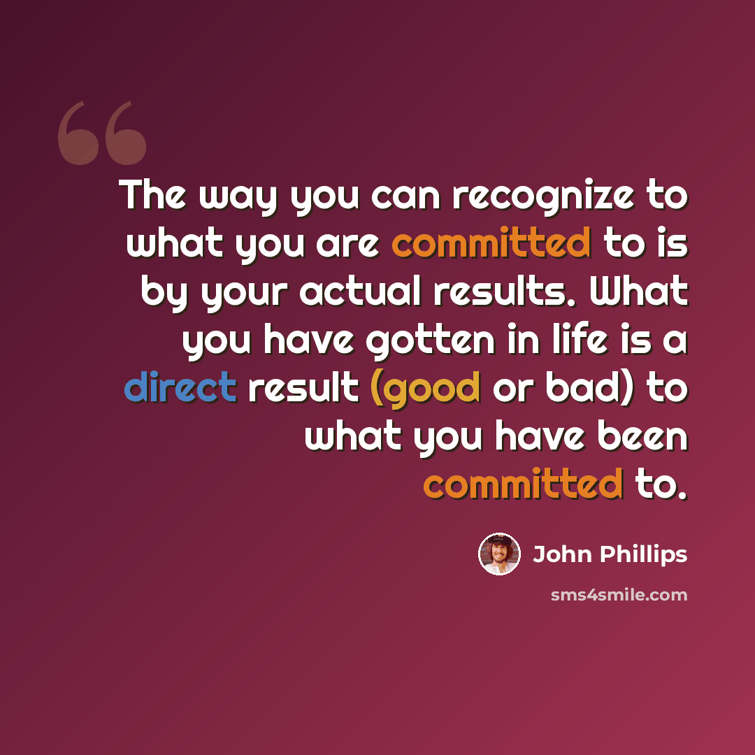 “The way you can recognize to what you are committed to is by your actual results. What you have gotten in life is a direct result (good or bad) to what you have been committed to.” quote by John Phillips