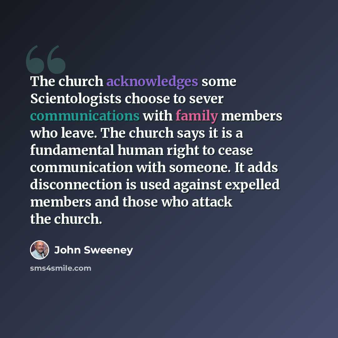 “The church acknowledges some Scientologists choose to sever communications with family members who leave. The church says it is a fundamental human right to cease communication with someone. It adds disconnection is used against expelled members and those who attack the church.” quote by John Sweeney
