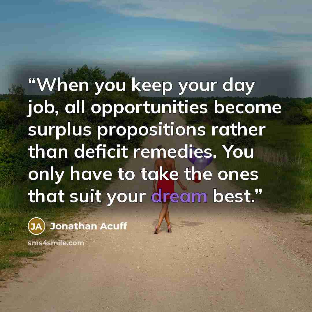 “When you keep your day job, all opportunities become surplus propositions rather than deficit remedies. You only have to take the ones that suit your dream best.” quote by Jonathan Acuff
