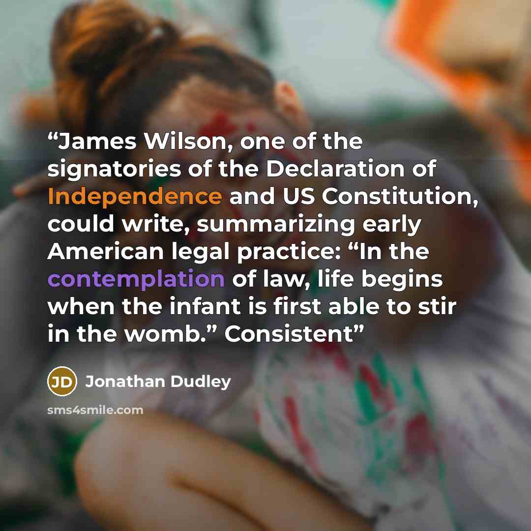 “James Wilson, one of the signatories of the Declaration of Independence and US Constitution, could write, summarizing early American legal practice: “In the contemplation of law, life begins when the infant is first able to stir in the womb.” Consistent” quote by Jonathan Dudley