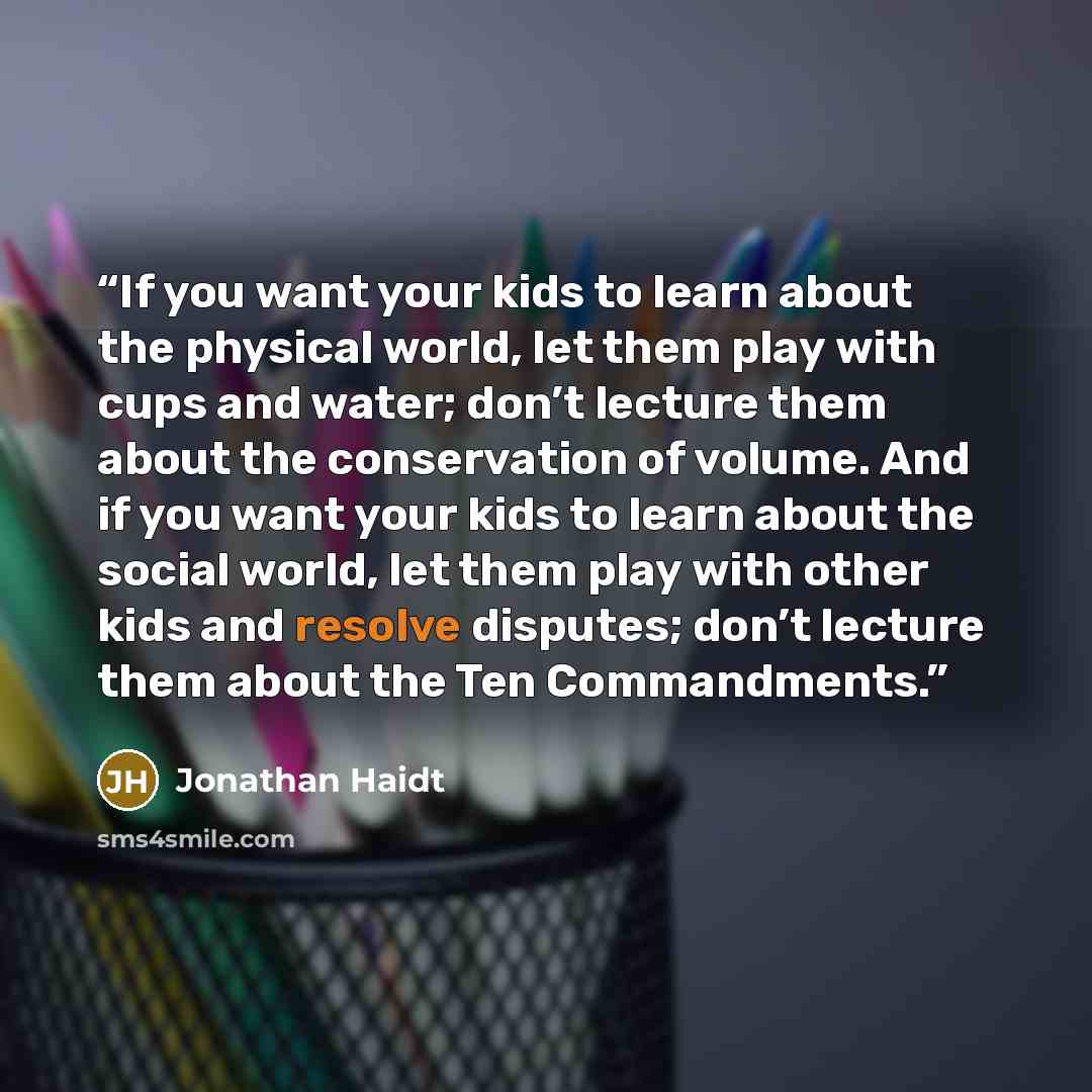 “If you want your kids to learn about the physical world, let them play with cups and water; don’t lecture them about the conservation of volume. And if you want your kids to learn about the social world, let them play with other kids and resolve disputes; don’t lecture them about the Ten…” quote by Jonathan Haidt