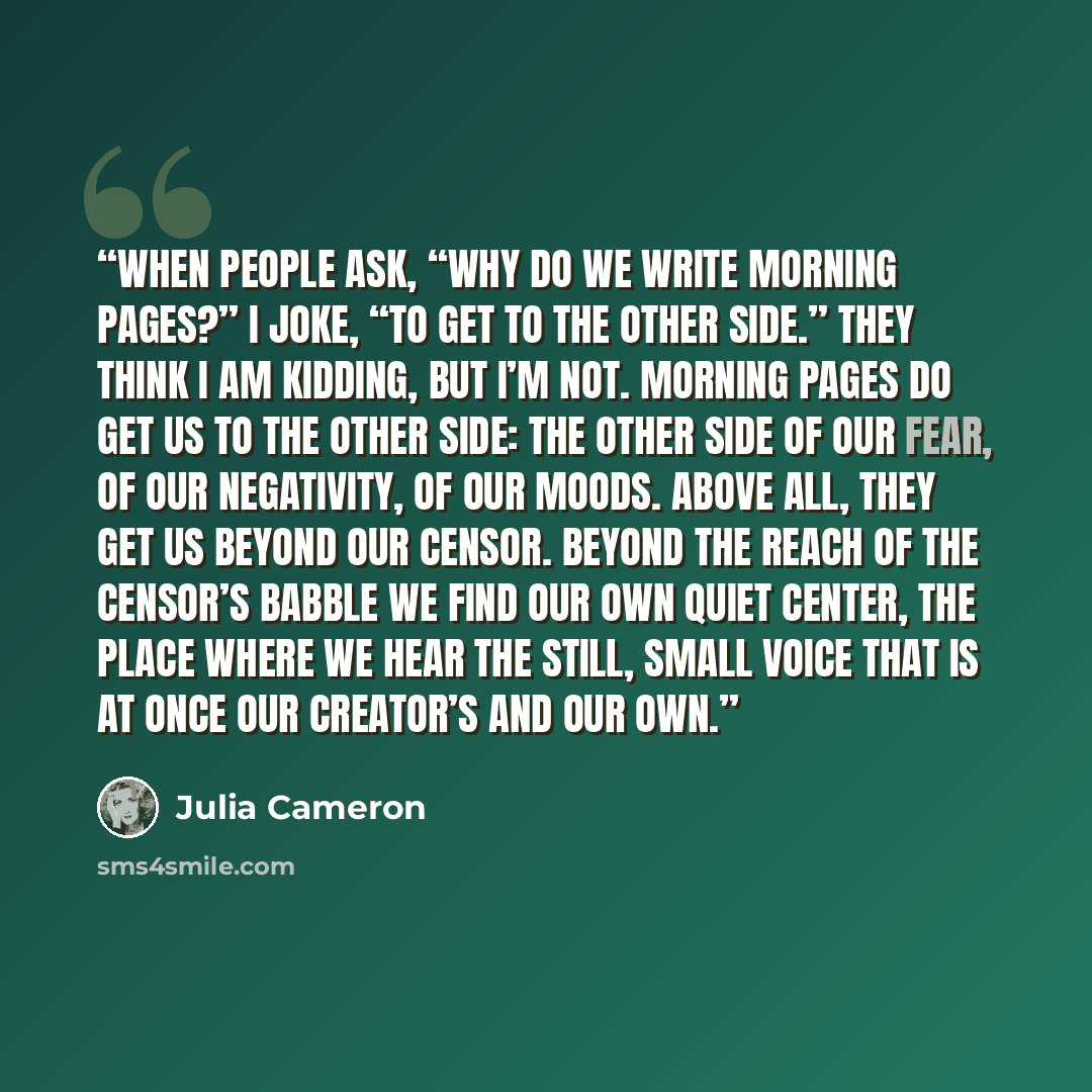 “When people ask, “Why do we write morning pages?” I joke, “To get to the other side.” They think I am kidding, but I’m not. Morning pages do get us to the other side: the other side of our fear, of our negativity, of our moods. Above all, they get us beyond our Censor. Beyond the reach of the…” quote by Julia Cameron