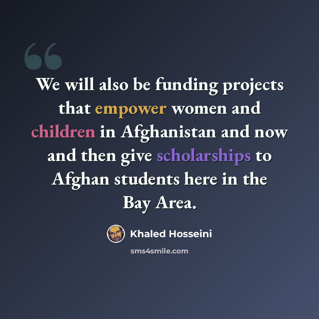 “We will also be funding projects that empower women and children in Afghanistan and now and then give scholarships to Afghan students here in the Bay Area.” quote by Khaled Hosseini