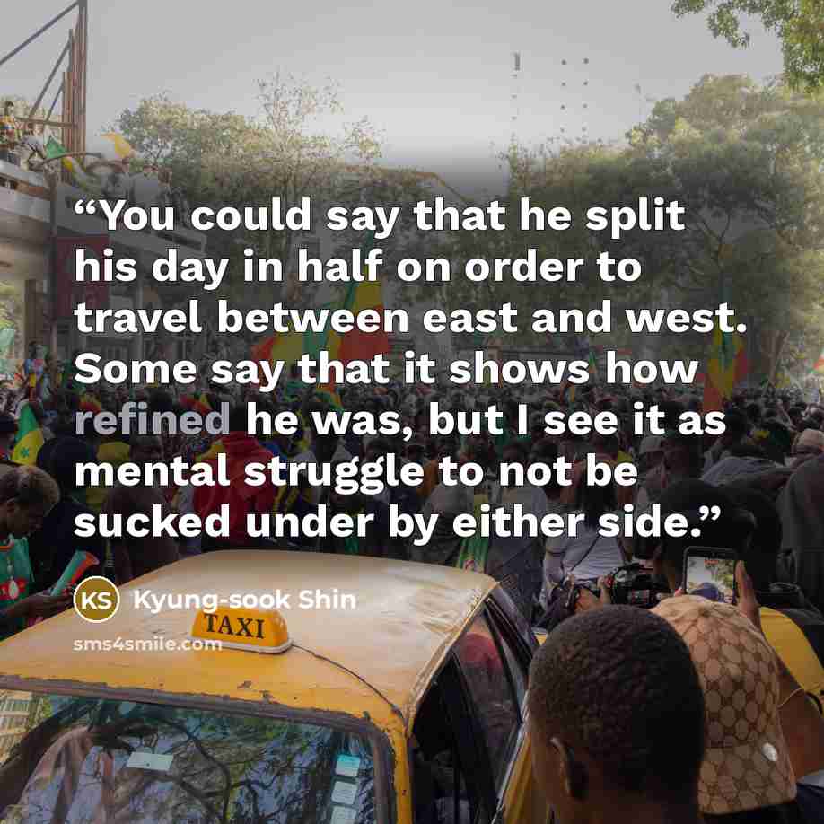 “You could say that he split his day in half on order to travel between east and west. Some say that it shows how refined he was, but I see it as mental struggle to not be sucked under by either side.” quote by Kyung-sook Shin