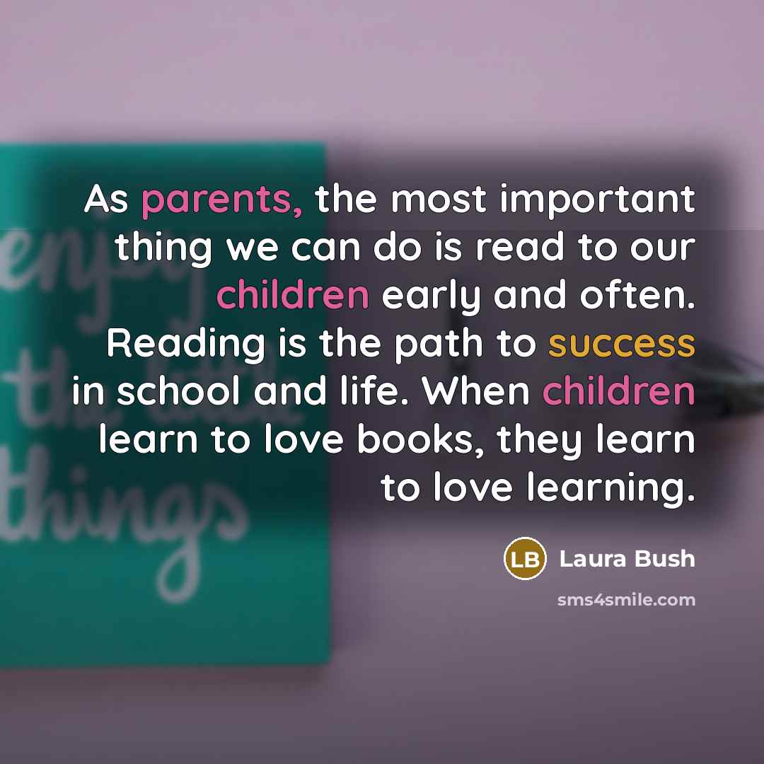 “As parents, the most important thing we can do is read to our children early and often. Reading is the path to success in school and life. When children learn to love books, they learn to love learning.” quote by Laura Bush