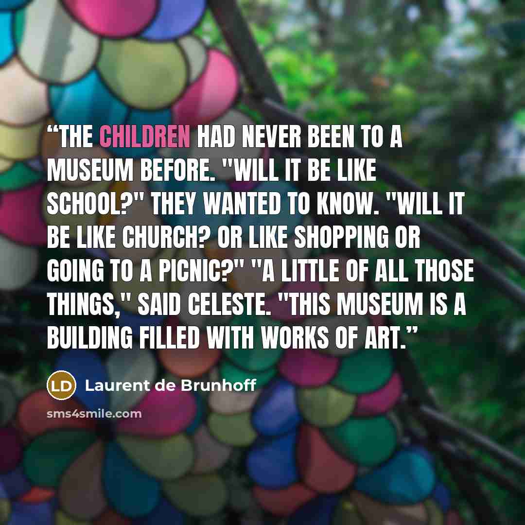 “The children had never been to a museum before. "Will it be like school?" they wanted to know. "Will it be like church? Or like shopping or going to a picnic?" "A little of all those things," said Celeste. "This museum is a building filled with works of art.” quote by Laurent de Brunhoff