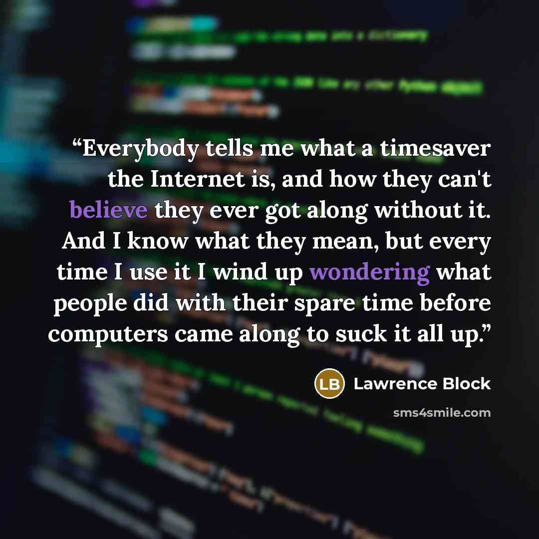 “Everybody tells me what a timesaver the Internet is, and how they can't believe they ever got along without it. And I know what they mean, but every time I use it I wind up wondering what people did with their spare time before computers came along to suck it all up.” quote by Lawrence Block