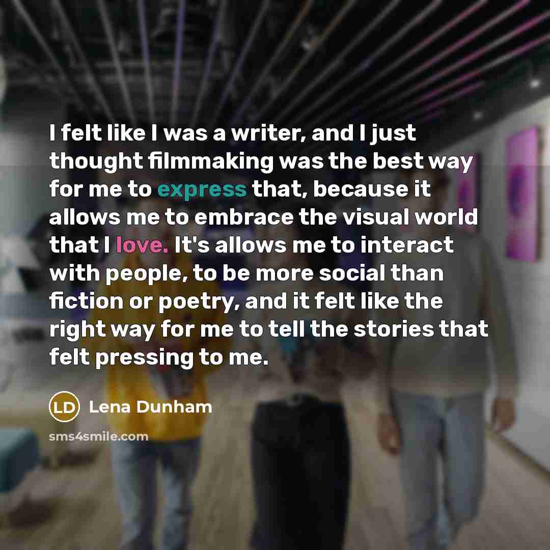 “I felt like I was a writer, and I just thought filmmaking was the best way for me to express that, because it allows me to embrace the visual world that I love. It's allows me to interact with people, to be more social than fiction or poetry, and it felt like the right way for me to tell the…” quote by Lena Dunham