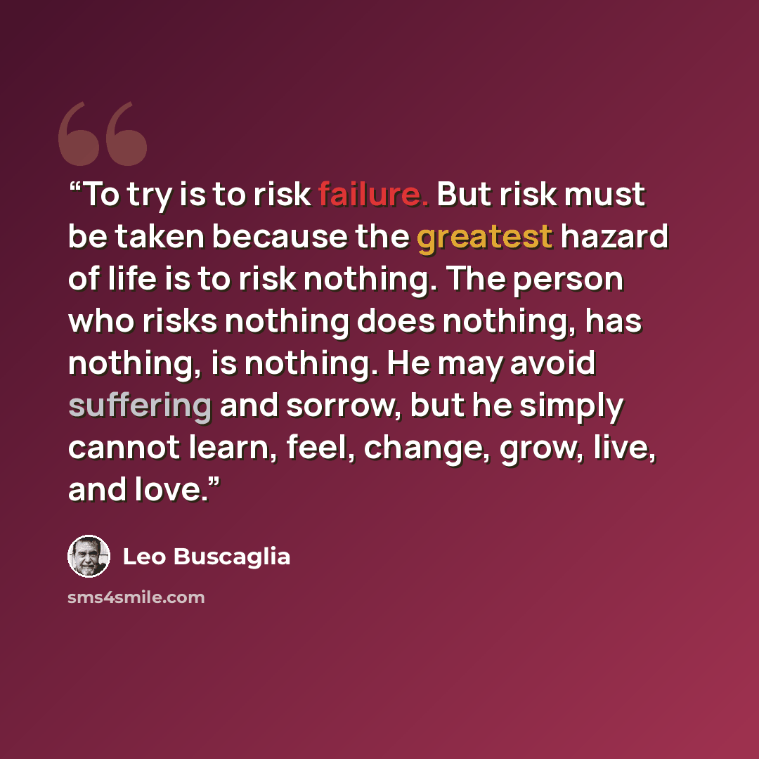 “To try is to risk failure. But risk must be taken because the greatest hazard of life is to risk nothing. The person who risks nothing does nothing, has nothing, is nothing. He may avoid suffering and sorrow, but he simply cannot learn, feel, change, grow, live, and love.” quote by Leo Buscaglia