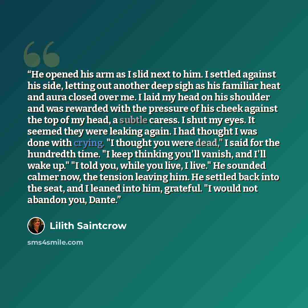 “He opened his arm as I slid next to him. I settled against his side, letting out another deep sigh as his familiar heat and aura closed over me. I laid my head on his shoulder and was rewarded with the pressure of his cheek against the top of my head, a subtle caress. I shut my eyes. It seemed…” quote by Lilith Saintcrow