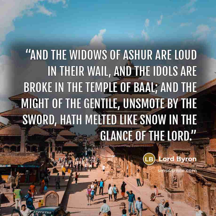 “And the widows of Ashur are loud in their wail, And the idols are broke in the temple of Baal; And the might of the Gentile, unsmote by the sword, Hath melted like snow in the glance of the Lord.” quote by Lord Byron