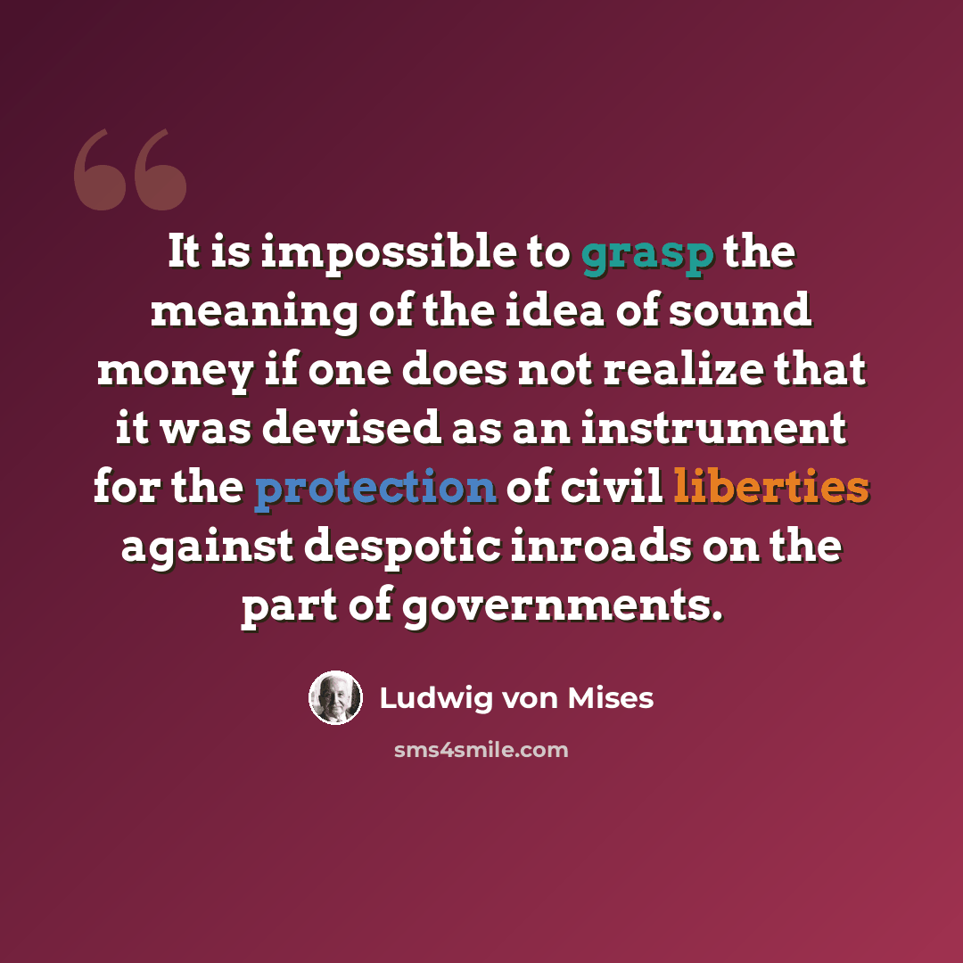 “It is impossible to grasp the meaning of the idea of sound money if one does not realize that it was devised as an instrument for the protection of civil liberties against despotic inroads on the part of governments.” quote by Ludwig von Mises