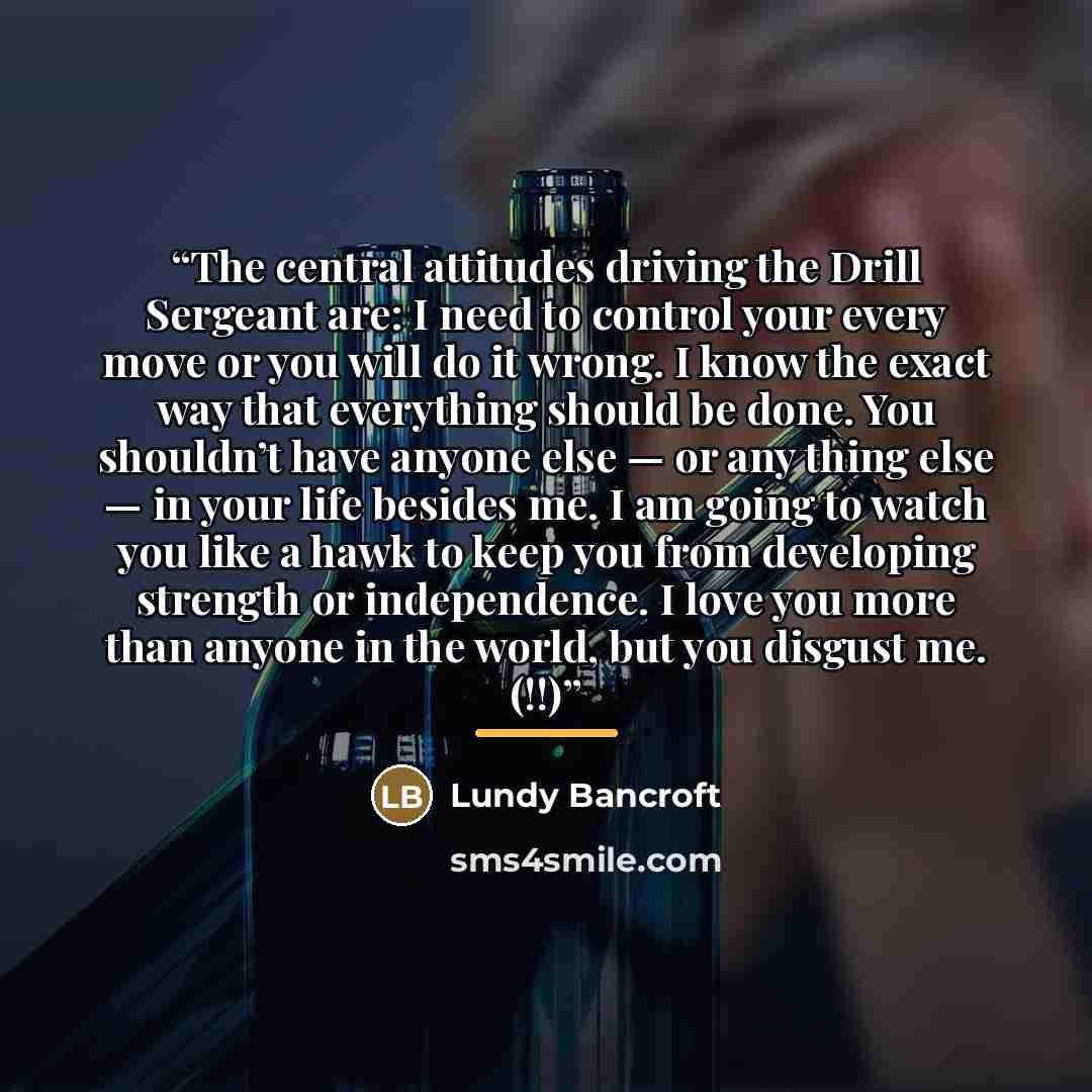 “The central attitudes driving the Drill Sergeant are: I need to control your every move or you will do it wrong. I know the exact way that everything should be done. You shouldn’t have anyone else — or any thing else — in your life besides me. I am going to watch you like a hawk to keep you from…” quote by Lundy Bancroft