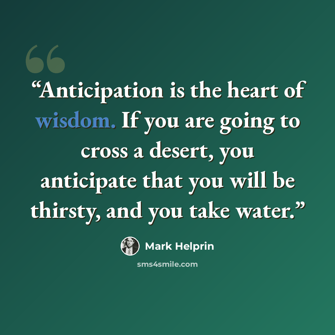 “Anticipation is the heart of wisdom. If you are going to cross a desert, you anticipate that you will be thirsty, and you take water.” quote by Mark Helprin