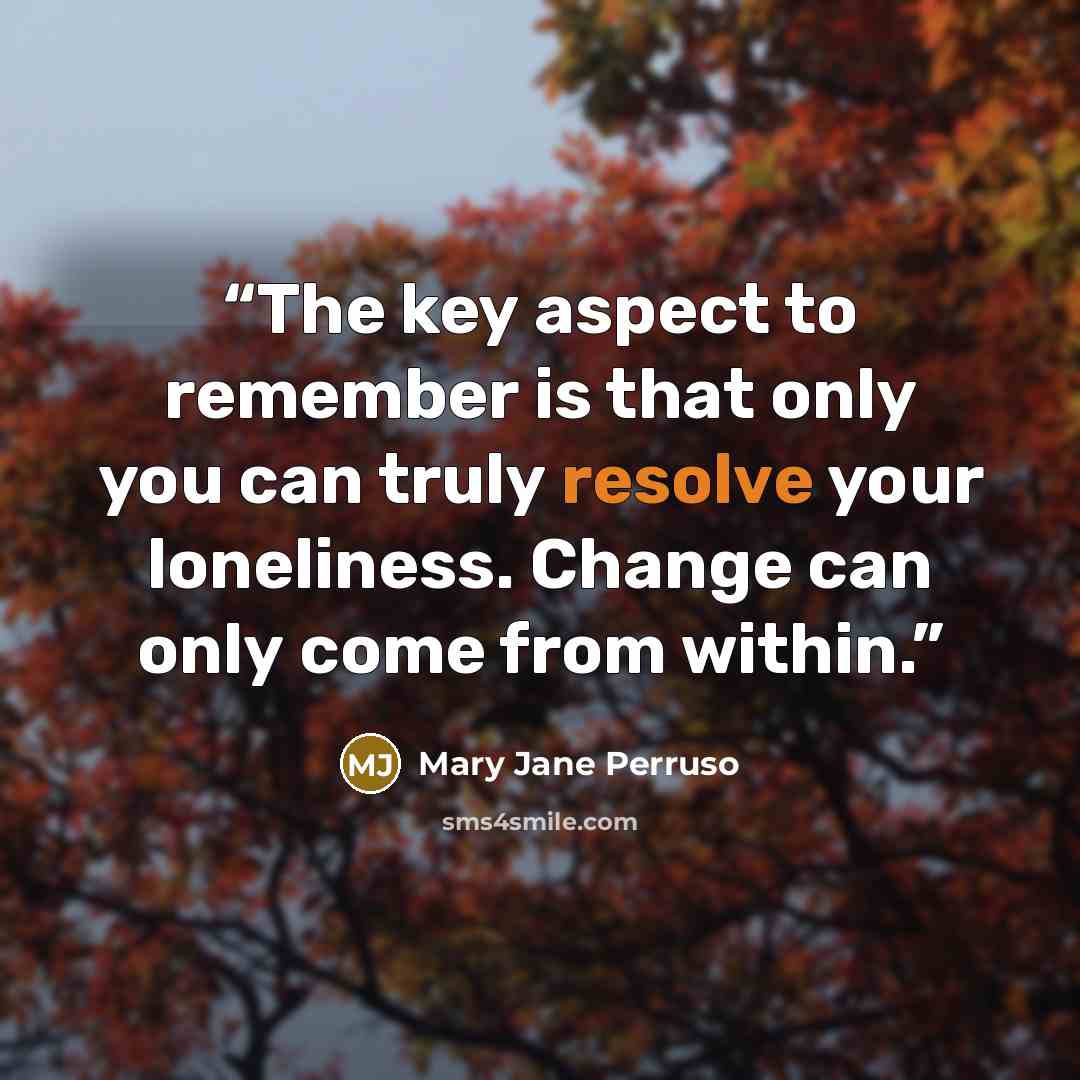 “The key aspect to remember is that only you can truly resolve your loneliness. Change can only come from within.” quote by Mary Jane Perruso