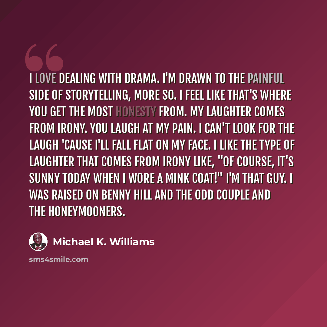 “I love dealing with drama. I'm drawn to the painful side of storytelling, more so. I feel like that's where you get the most honesty from. My laughter comes from irony. You laugh at my pain. I can't look for the laugh 'cause I'll fall flat on my face. I like the type of laughter that comes from…” quote by Michael K. Williams