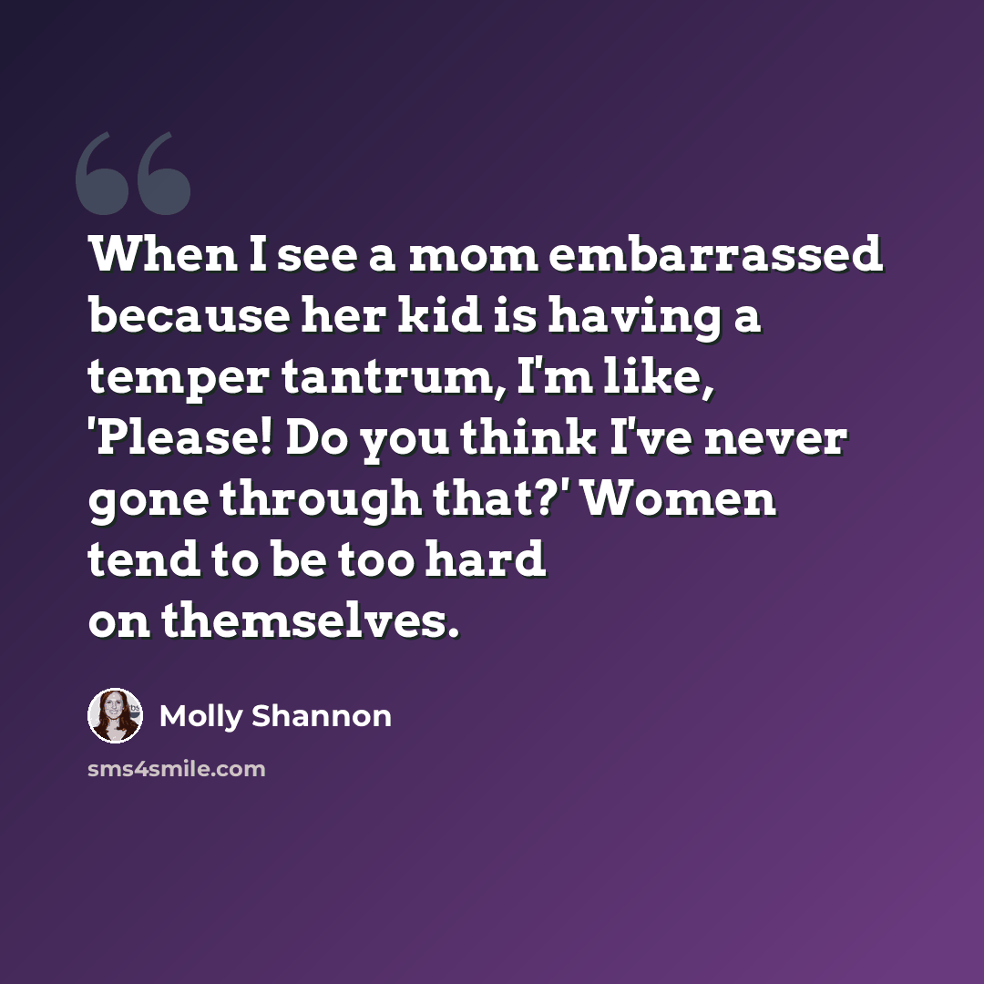 “When I see a mom embarrassed because her kid is having a temper tantrum, I'm like, 'Please! Do you think I've never gone through that?' Women tend to be too hard on themselves.” quote by Molly Shannon