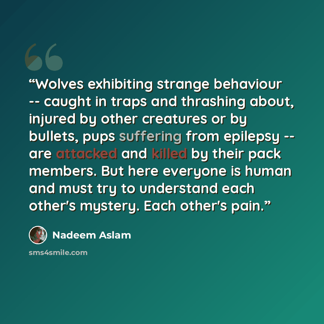 “Wolves exhibiting strange behaviour -- caught in traps and thrashing about, injured by other creatures or by bullets, pups suffering from epilepsy -- are attacked and killed by their pack members. But here everyone is human and must try to understand each other's mystery. Each other's pain.” quote by Nadeem Aslam