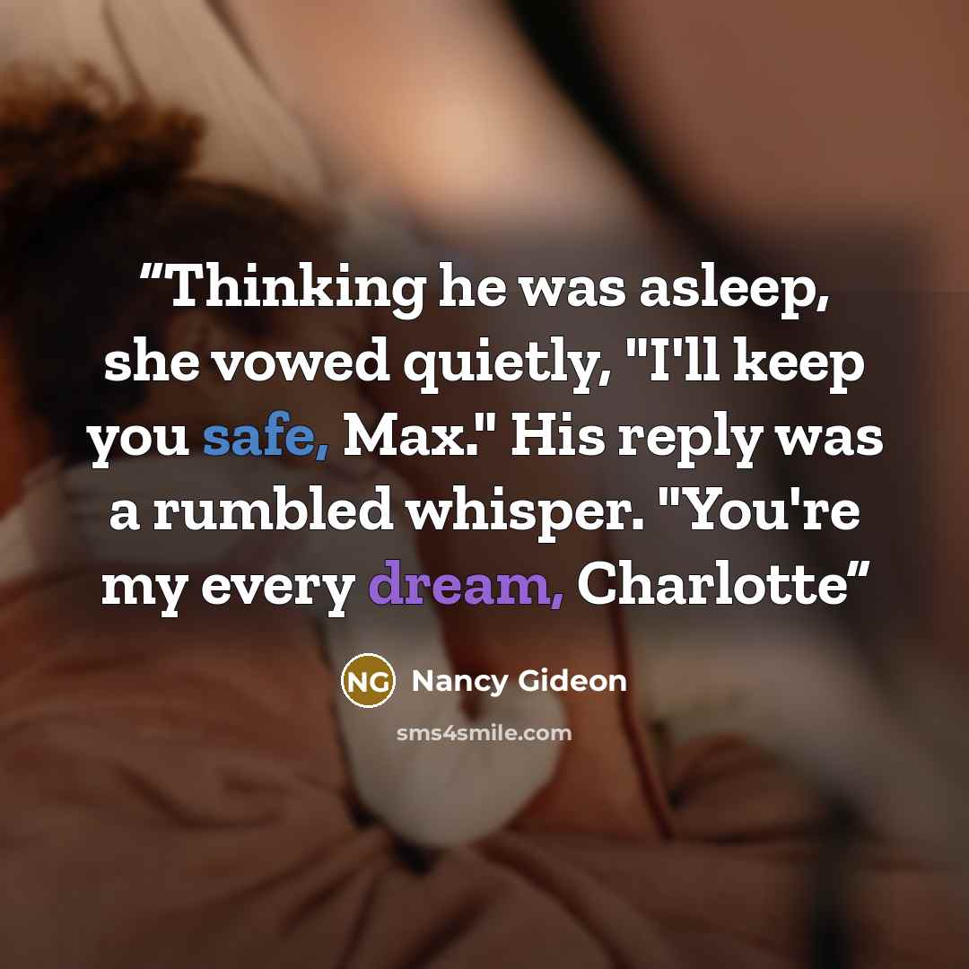 “Thinking he was asleep, she vowed quietly, "I'll keep you safe, Max." His reply was a rumbled whisper. "You're my every dream, Charlotte” quote by Nancy Gideon