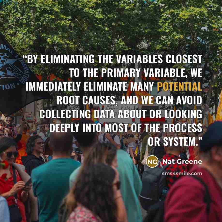 “By eliminating the variables closest to the primary variable, we immediately eliminate many potential root causes, and we can avoid collecting data about or looking deeply into most of the process or system.” quote by Nat Greene