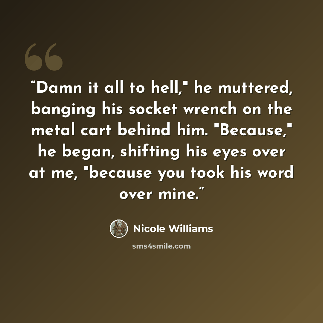“Damn it all to hell," he muttered, banging his socket wrench on the metal cart behind him. "Because," he began, shifting his eyes over at me, "because you took his word over mine.” quote by Nicole Williams