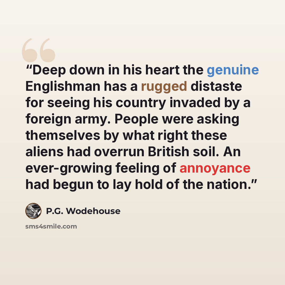 “Deep down in his heart the genuine Englishman has a rugged distaste for seeing his country invaded by a foreign army. People were asking themselves by what right these aliens had overrun British soil. An ever-growing feeling of annoyance had begun to lay hold of the nation.” quote by P.G. Wodehouse