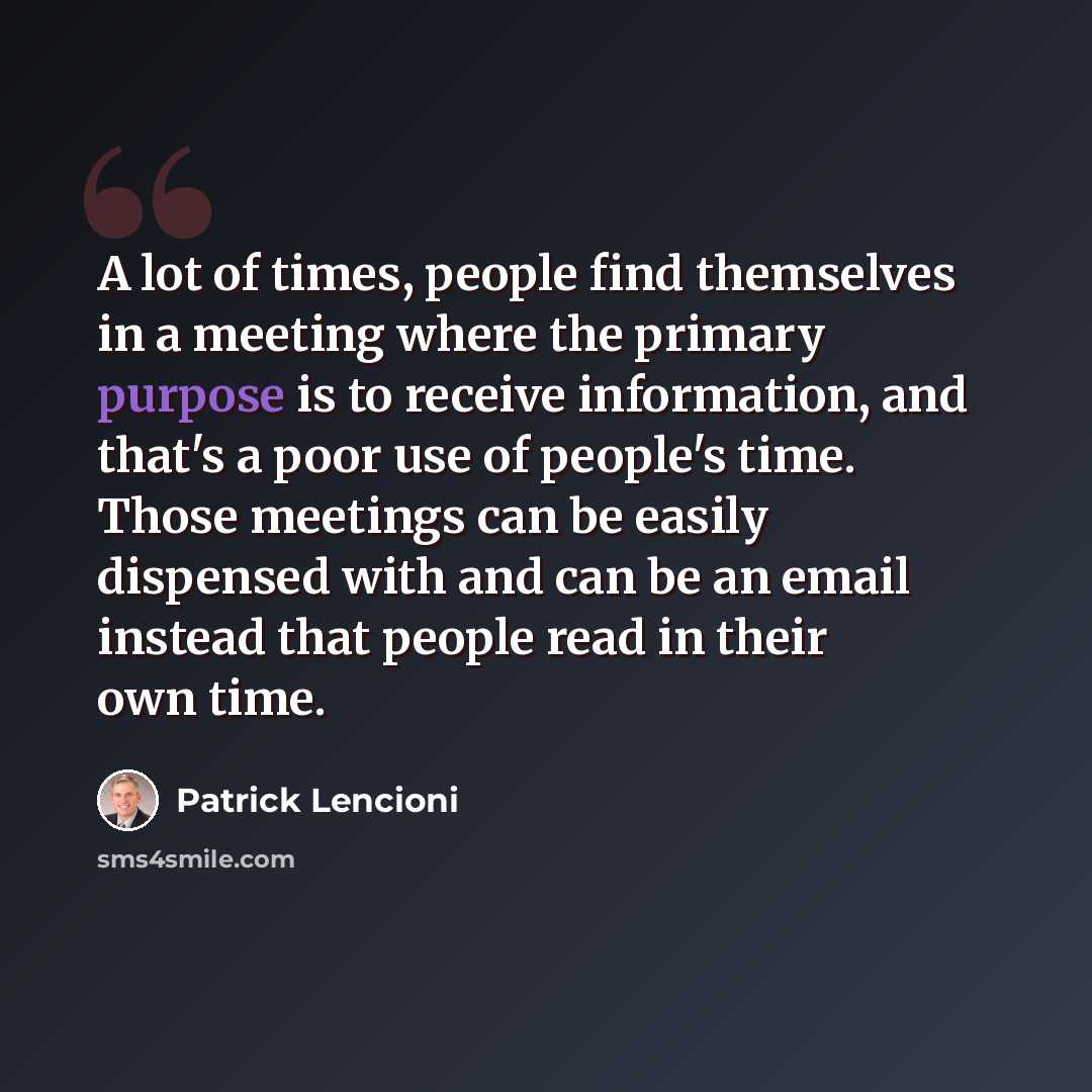 “A lot of times, people find themselves in a meeting where the primary purpose is to receive information, and that's a poor use of people's time. Those meetings can be easily dispensed with and can be an email instead that people read in their own time.” quote by Patrick Lencioni