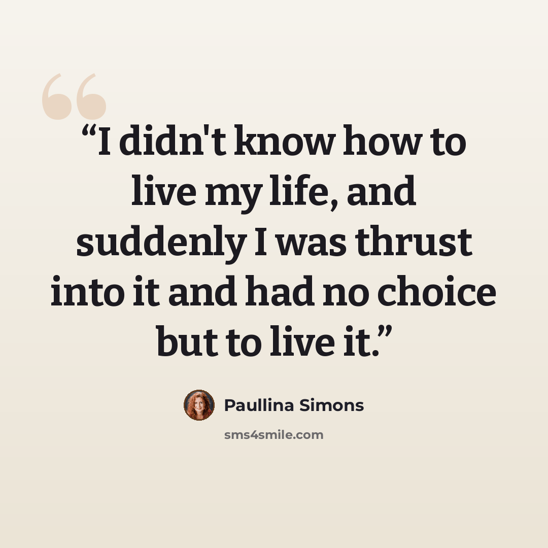 “I didn't know how to live my life, and suddenly I was thrust into it and had no choice but to live it.” quote by Paullina Simons