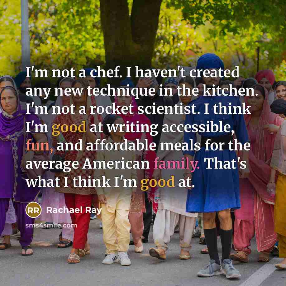 “I'm not a chef. I haven't created any new technique in the kitchen. I'm not a rocket scientist. I think I'm good at writing accessible, fun, and affordable meals for the average American family. That's what I think I'm good at.” quote by Rachael Ray
