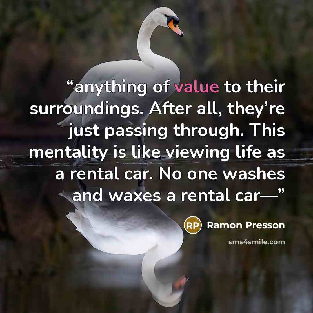 “anything of value to their surroundings. After all, they’re just passing through. This mentality is like viewing life as a rental car. No one washes and waxes a rental car—” quote by Ramon Presson