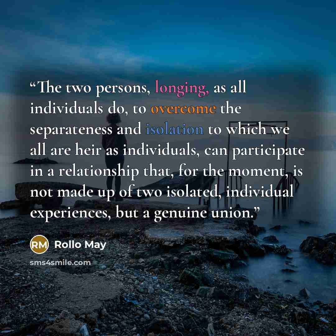 “The two persons, longing, as all individuals do, to overcome the separateness and isolation to which we all are heir as individuals, can participate in a relationship that, for the moment, is not made up of two isolated, individual experiences, but a genuine union.” quote by Rollo May