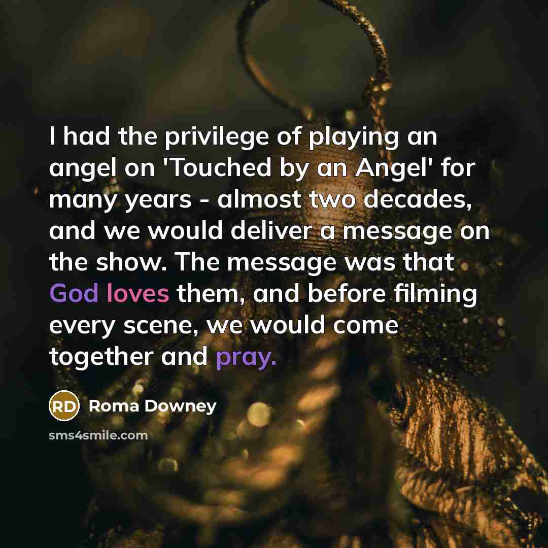 “I had the privilege of playing an angel on 'Touched by an Angel' for many years - almost two decades, and we would deliver a message on the show. The message was that God loves them, and before filming every scene, we would come together and pray.” quote by Roma Downey