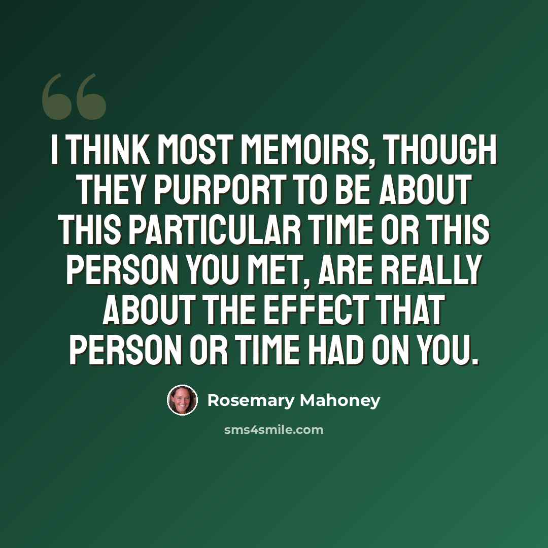 “I think most memoirs, though they purport to be about this particular time or this person you met, are really about the effect that person or time had on you.” quote by Rosemary Mahoney