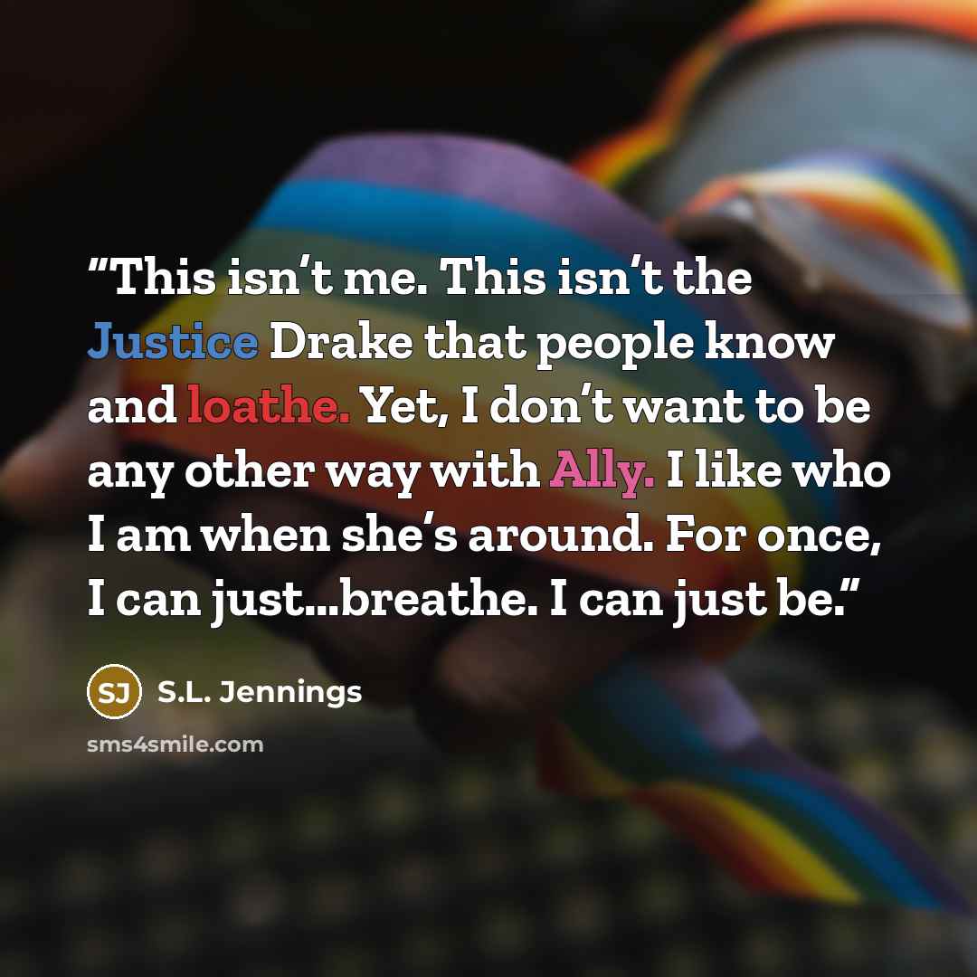 “This isn’t me. This isn’t the Justice Drake that people know and loathe. Yet, I don’t want to be any other way with Ally. I like who I am when she’s around. For once, I can just…breathe. I can just be.” quote by S.L. Jennings