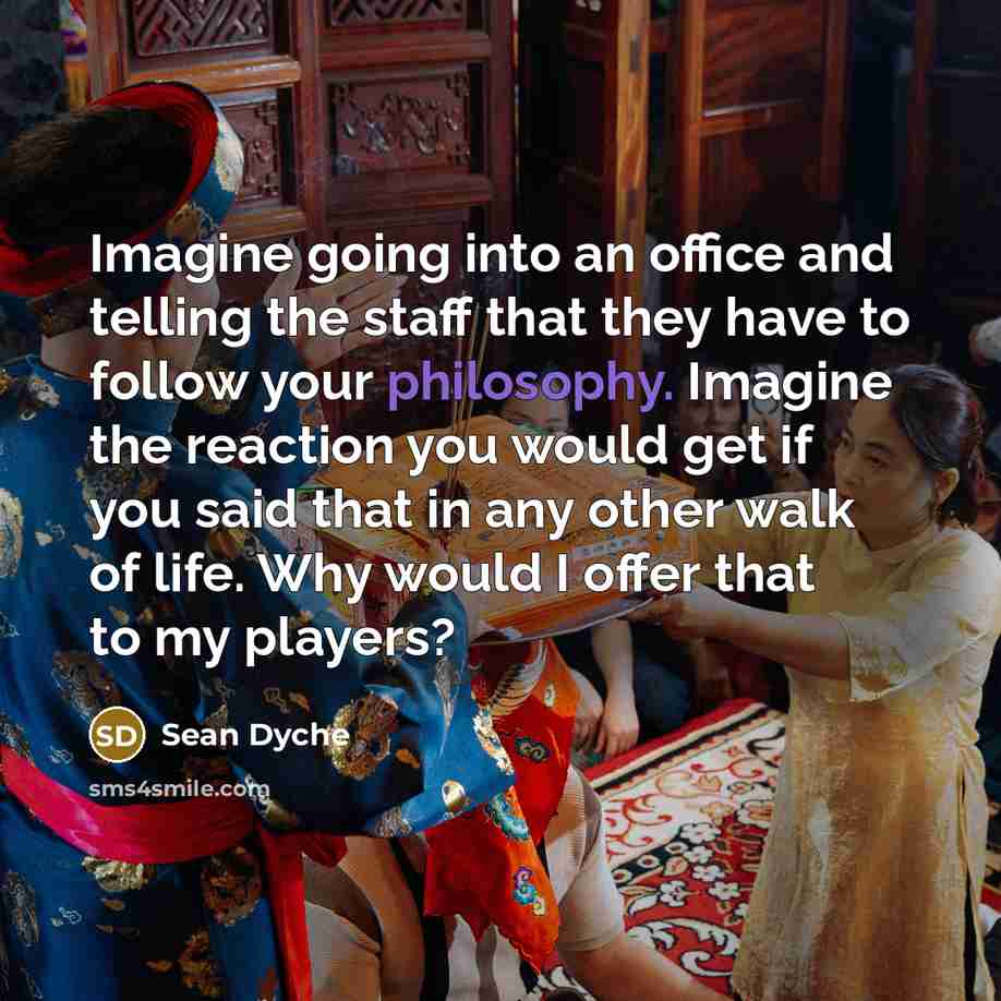 “Imagine going into an office and telling the staff that they have to follow your philosophy. Imagine the reaction you would get if you said that in any other walk of life. Why would I offer that to my players?” quote by Sean Dyche