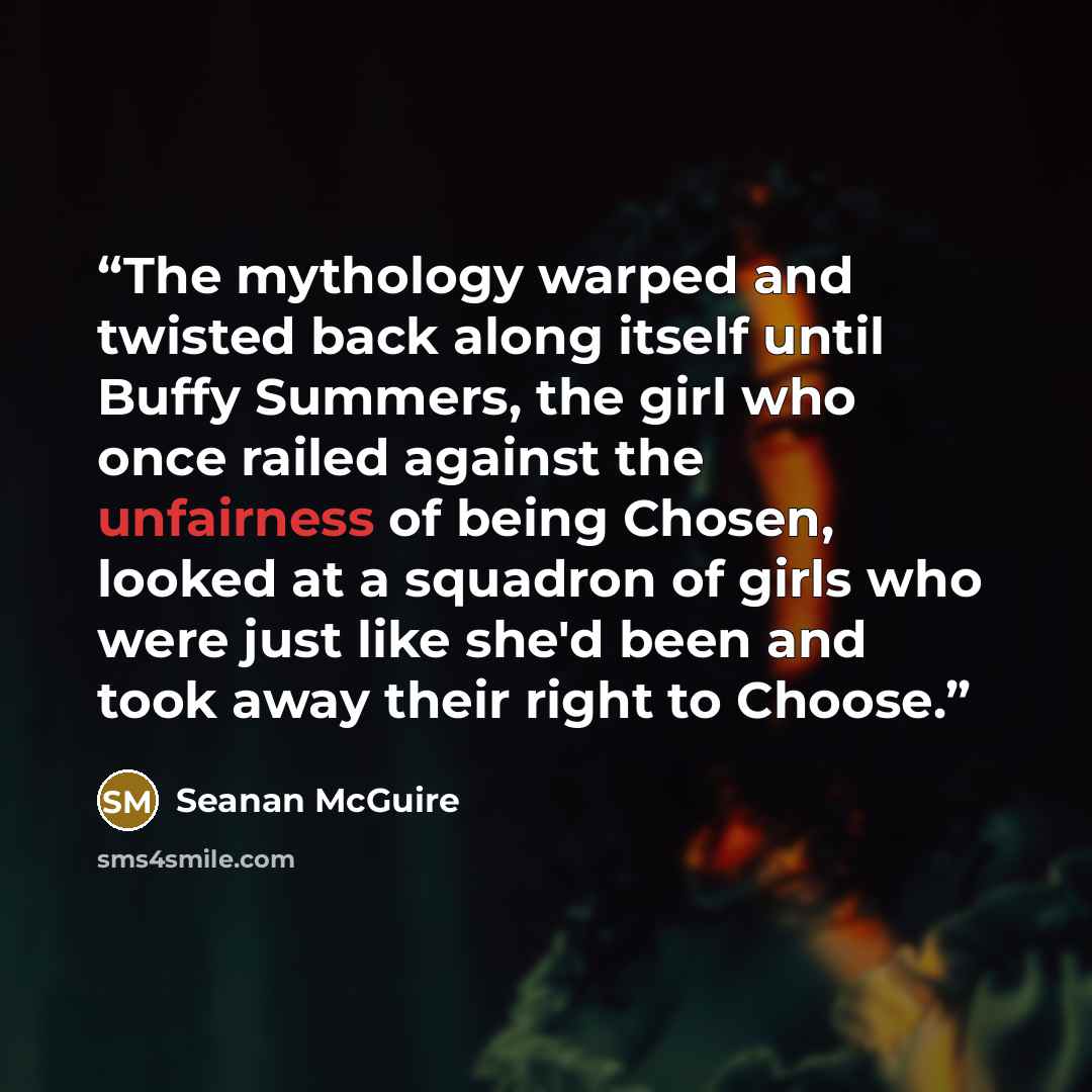 “The mythology warped and twisted back along itself until Buffy Summers, the girl who once railed against the unfairness of being Chosen, looked at a squadron of girls who were just like she'd been and took away their right to Choose.” quote by Seanan McGuire