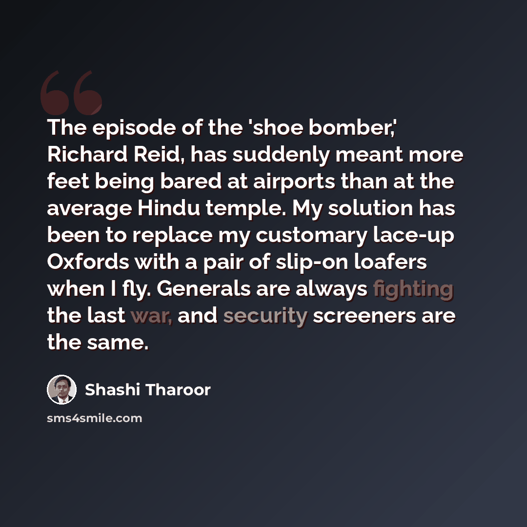“The episode of the 'shoe bomber,' Richard Reid, has suddenly meant more feet being bared at airports than at the average Hindu temple. My solution has been to replace my customary lace-up Oxfords with a pair of slip-on loafers when I fly. Generals are always fighting the last war, and security…” quote by Shashi Tharoor