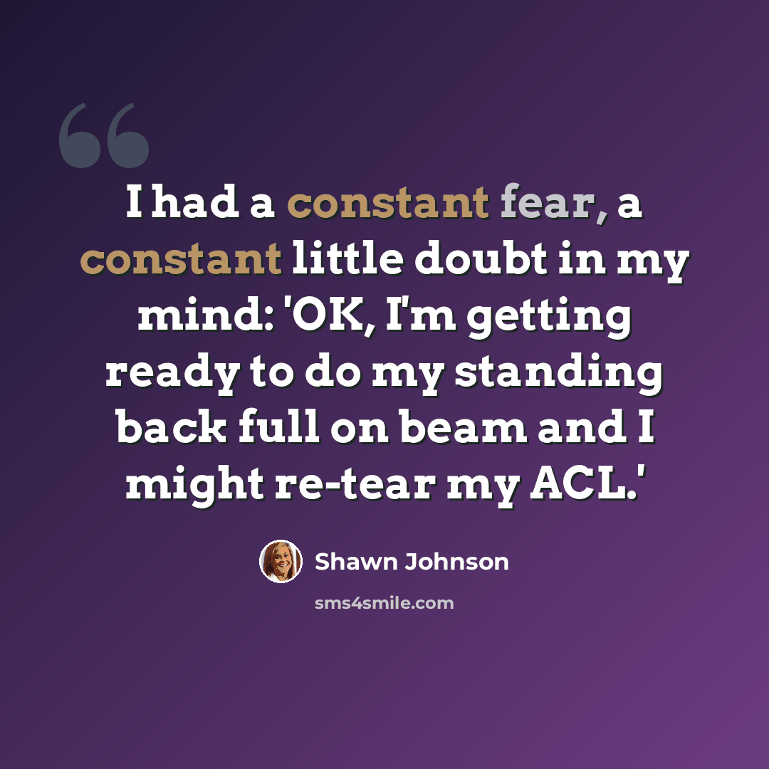 “I had a constant fear, a constant little doubt in my mind: 'OK, I'm getting ready to do my standing back full on beam and I might re-tear my ACL.'” quote by Shawn Johnson