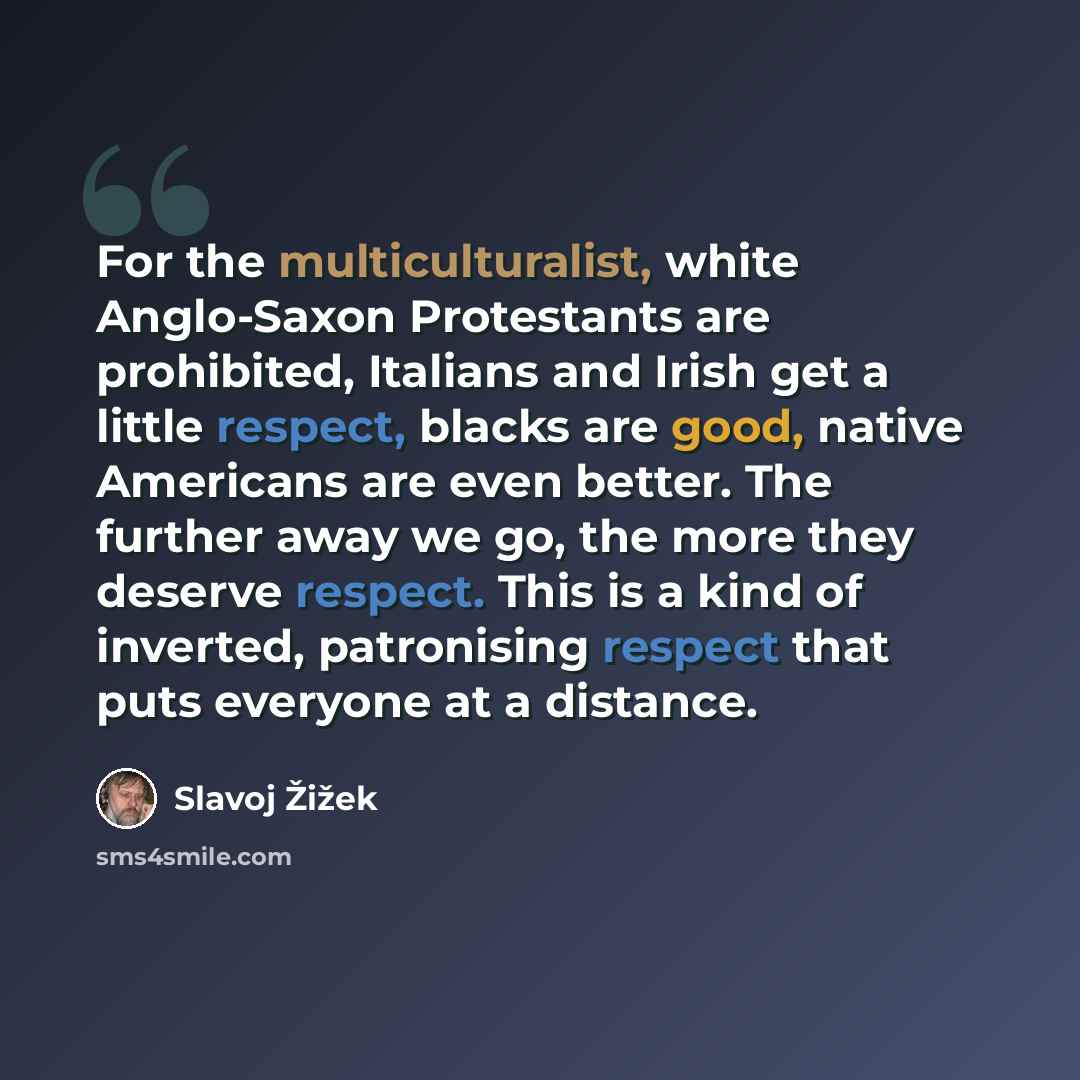 “For the multiculturalist, white Anglo-Saxon Protestants are prohibited, Italians and Irish get a little respect, blacks are good, native Americans are even better. The further away we go, the more they deserve respect. This is a kind of inverted, patronising respect that puts everyone at a distance.” quote by Slavoj Žižek