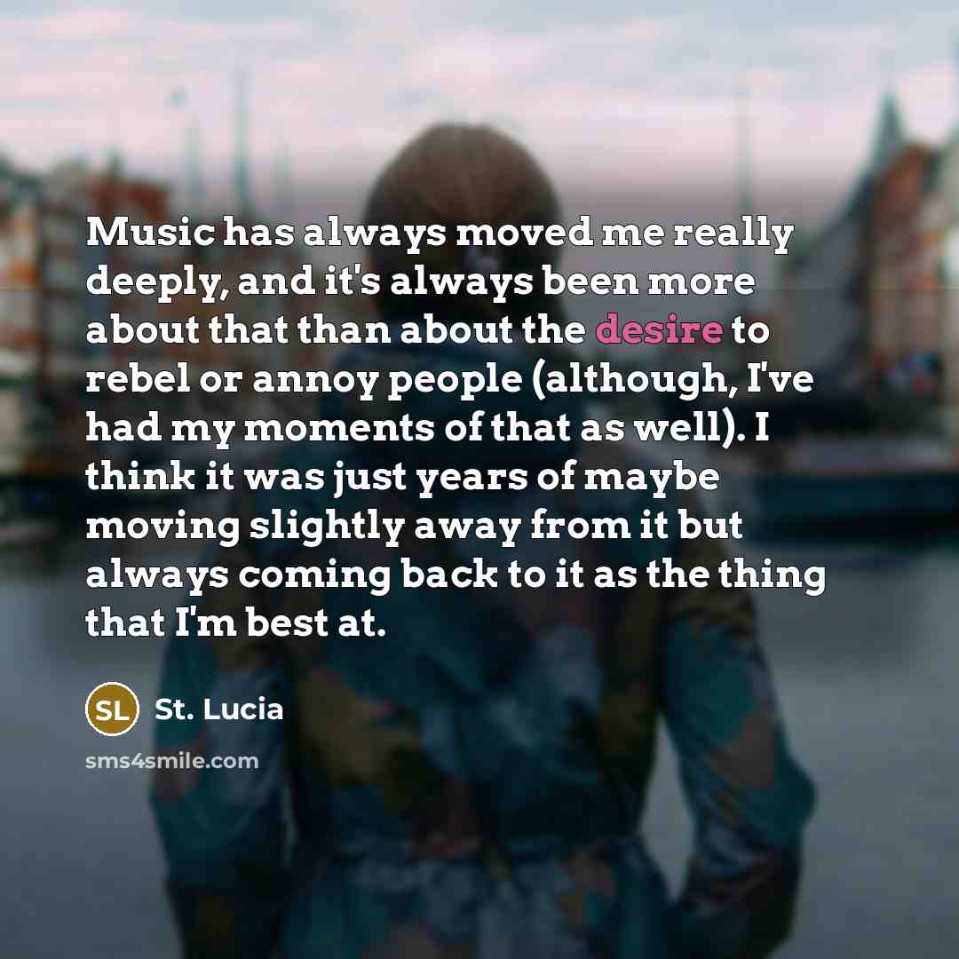 “Music has always moved me really deeply, and it's always been more about that than about the desire to rebel or annoy people (although, I've had my moments of that as well). I think it was just years of maybe moving slightly away from it but always coming back to it as the thing that I'm best at.” quote by St. Lucia