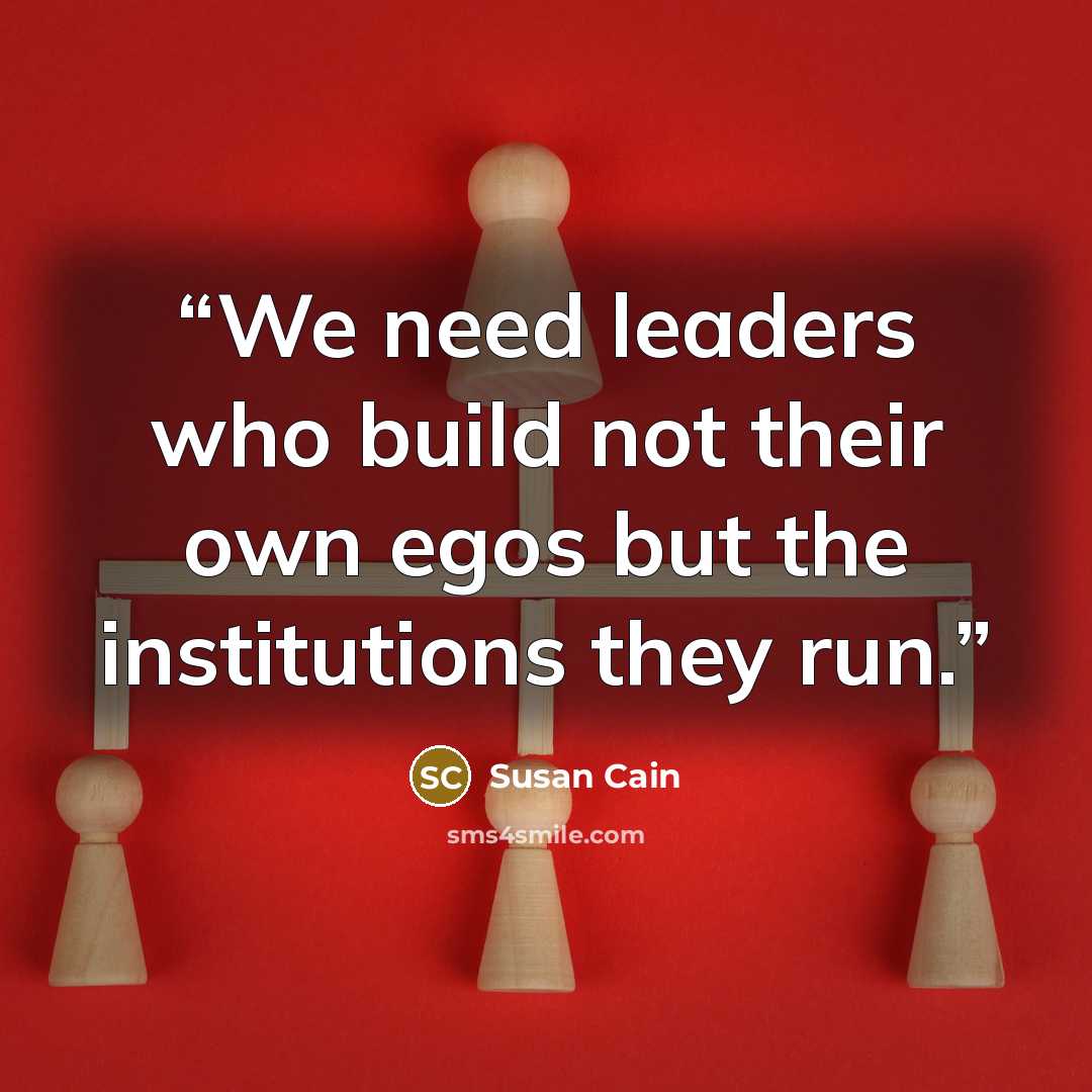 “We need leaders who build not their own egos but the institutions they run.” quote by Susan Cain