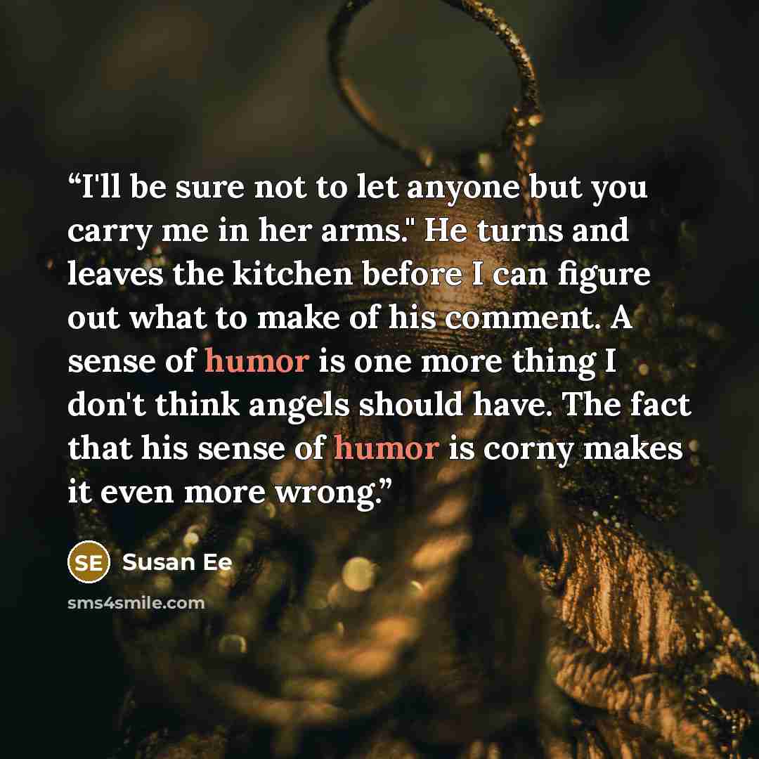 “I'll be sure not to let anyone but you carry me in her arms." He turns and leaves the kitchen before I can figure out what to make of his comment. A sense of humor is one more thing I don't think angels should have. The fact that his sense of humor is corny makes it even more wrong.” quote by Susan Ee