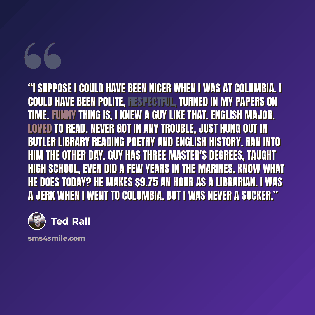 “I suppose I could have been nicer when I was at Columbia. I could have been polite, respectful, turned in my papers on time. Funny thing is, I knew a guy like that. English major. Loved to read. Never got in any trouble, just hung out in Butler Library reading poetry and English history. Ran into…” quote by Ted Rall