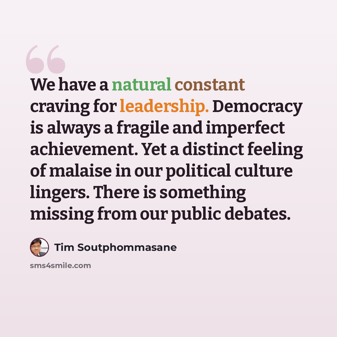 “We have a natural constant craving for leadership. Democracy is always a fragile and imperfect achievement. Yet a distinct feeling of malaise in our political culture lingers. There is something missing from our public debates.” quote by Tim Soutphommasane