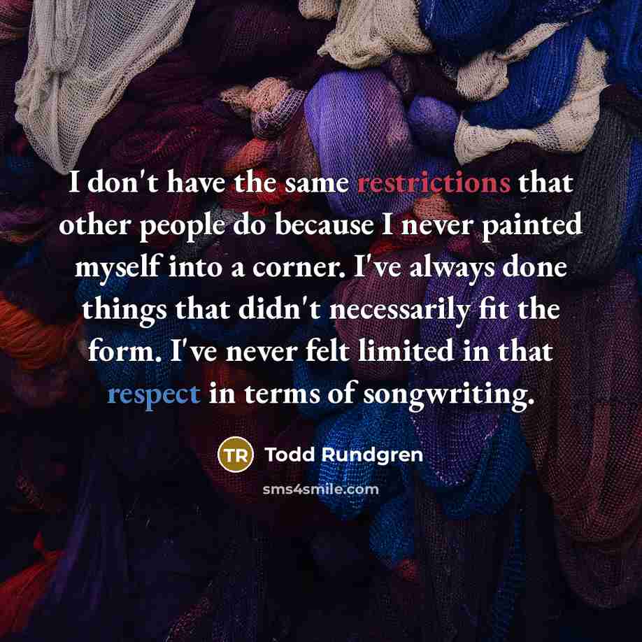 “I don't have the same restrictions that other people do because I never painted myself into a corner. I've always done things that didn't necessarily fit the form. I've never felt limited in that respect in terms of songwriting.” quote by Todd Rundgren