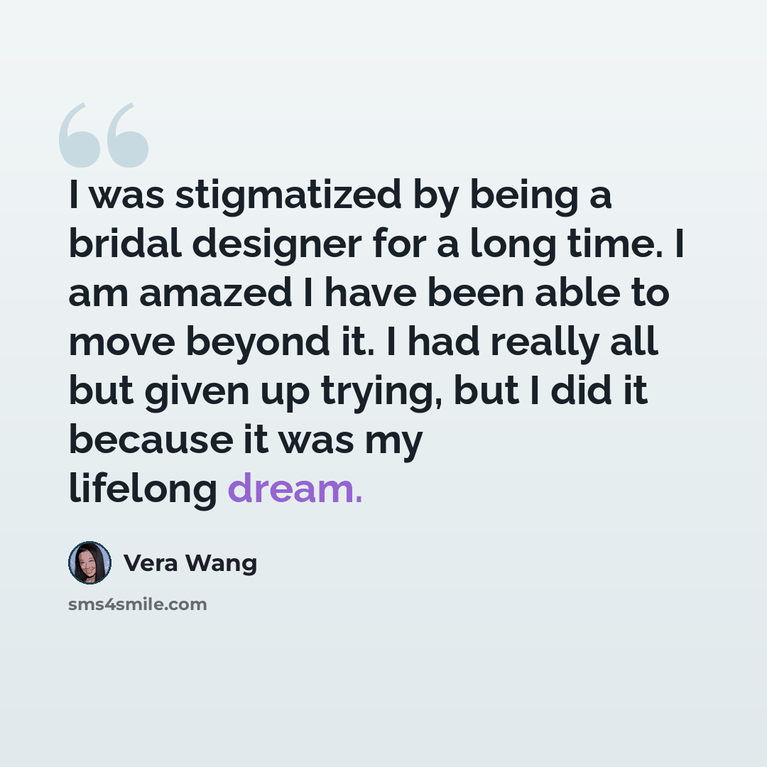 “I was stigmatized by being a bridal designer for a long time. I am amazed I have been able to move beyond it. I had really all but given up trying, but I did it because it was my lifelong dream.” quote by Vera Wang